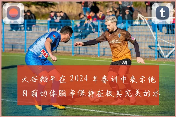 大谷翔平在 2024 年春训中表示他目前的体脂率保持在极其完美的水平