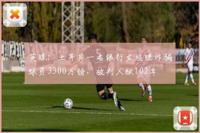 英媒：土耳其一名银行女经理诈骗球员3300万镑，被判入狱102年