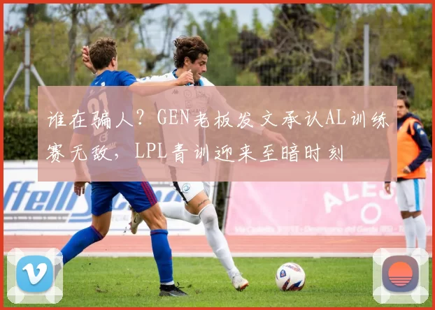 谁在骗人？GEN老板发文承认AL训练赛无敌，LPL青训迎来至暗时刻