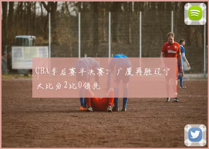 CBA季后赛半决赛：广厦再胜辽宁 大比分2比0领先