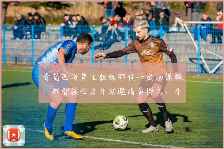 青岛西海岸主教练邵佳一成功保级，郑智接任后计划邀请黄博文、李雷雷等助教，助力球队发展。