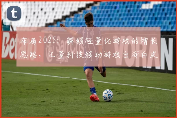 布局2025：解锁轻量化游戏的增长思路，汇量科技移动游戏出海白皮书发布