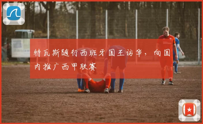 特瓦斯随行西班牙国王访华，向国内推广西甲联赛