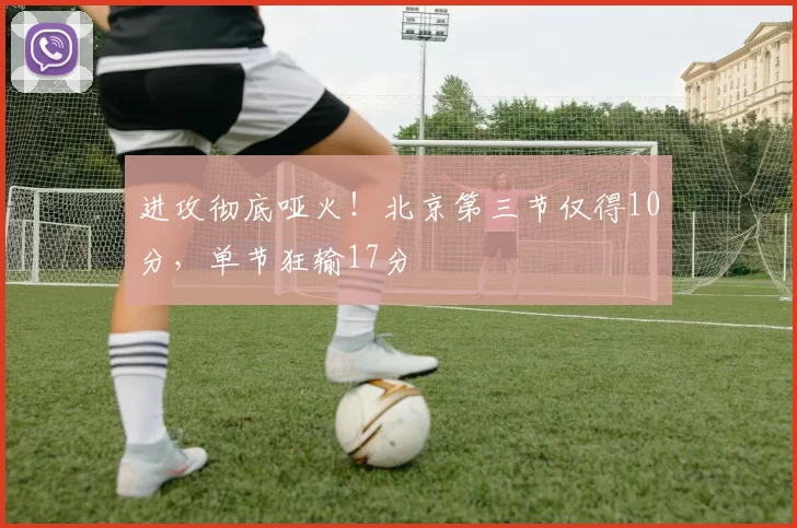 进攻彻底哑火！北京第三节仅得10分，单节狂输17分