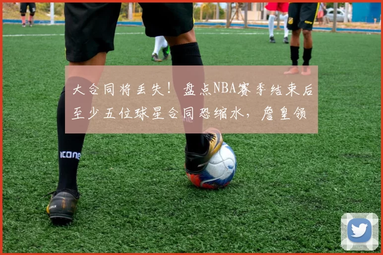 大合同将丢失！盘点NBA赛季结束后至少五位球星合同恐缩水，詹皇领衔