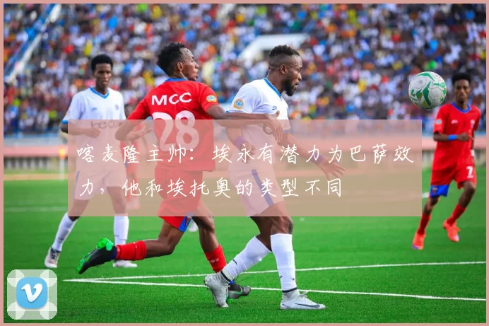 喀麦隆主帅：埃永有潜力为巴萨效力，他和埃托奥的类型不同