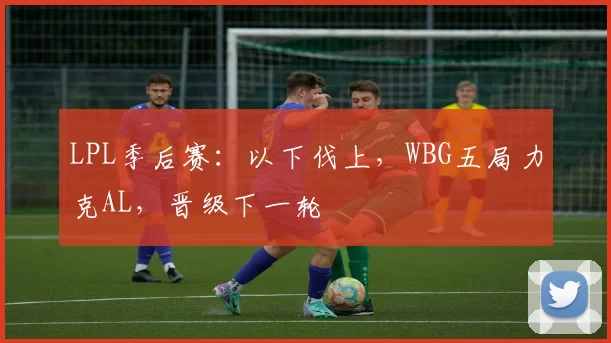LPL季后赛：以下伐上，WBG五局力克AL，晋级下一轮