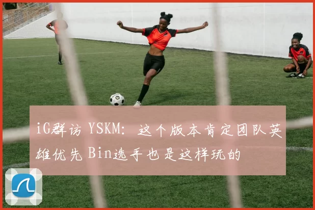 iG群访 YSKM：这个版本肯定团队英雄优先 Bin选手也是这样玩的