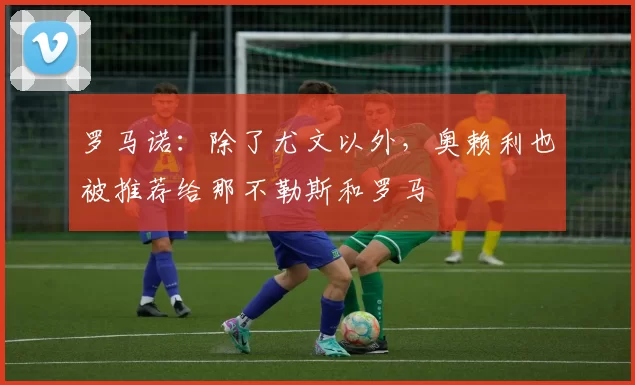 罗马诺：除了尤文以外，奥赖利也被推荐给那不勒斯和罗马