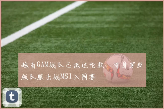 越南GAM战队已抵达伦敦，将身穿新版队服出战MSI入围赛