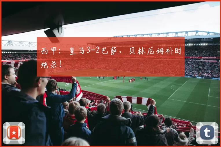 西甲：皇马3-2巴萨，贝林厄姆补时绝杀！