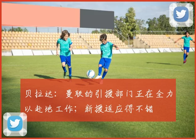 贝拉达：曼联的引援部门正在全力以赴地工作；新援适应得不错
