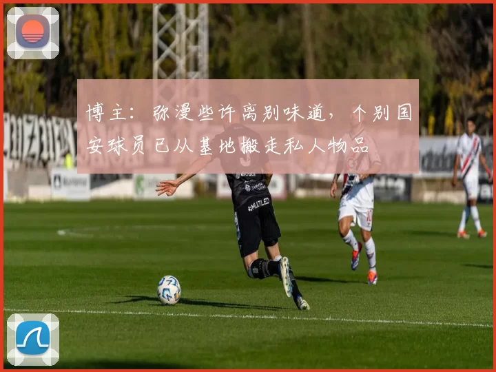 博主：弥漫些许离别味道，个别国安球员已从基地搬走私人物品