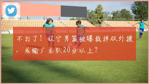 不打了！辽宁男篮被曝裁掉双外援，或输广东队20分以上？