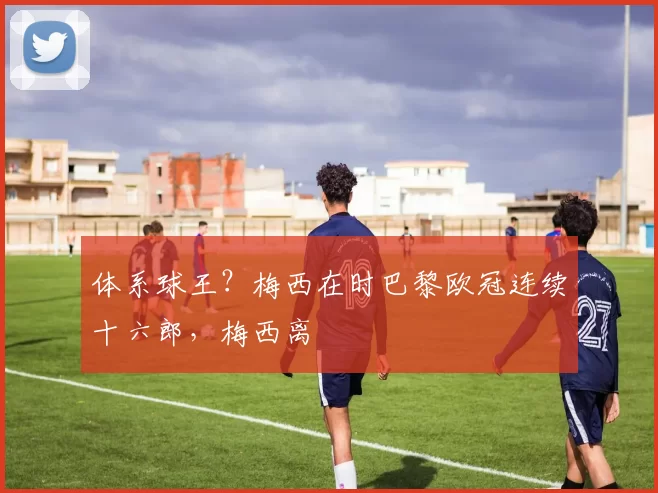 体系球王？梅西在时巴黎欧冠连续十六郎，梅西离