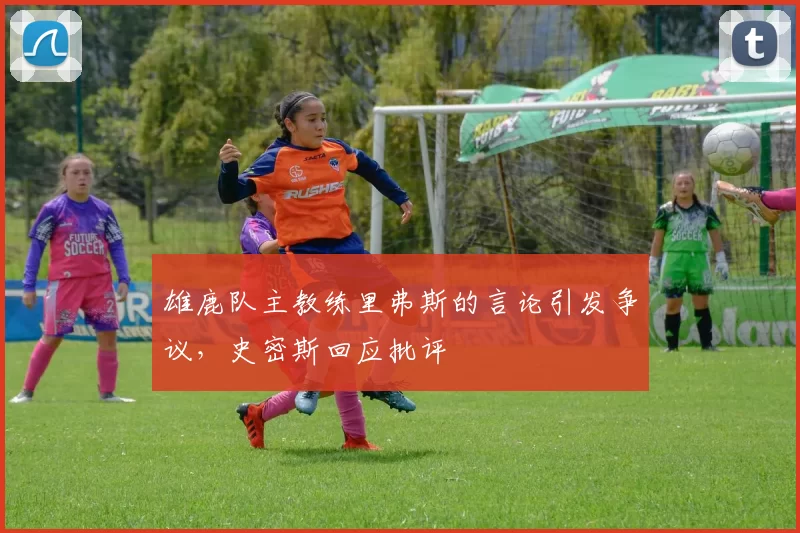 雄鹿队主教练里弗斯的言论引发争议，史密斯回应批评