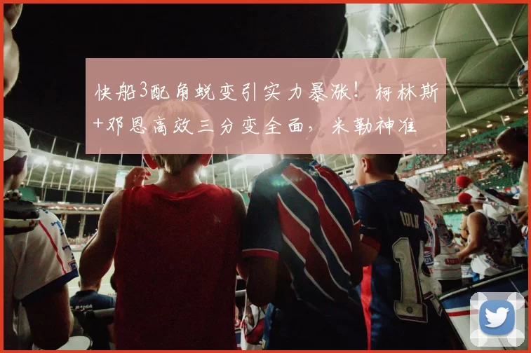 快船3配角蜕变引实力暴涨！柯林斯+邓恩高效三分变全面，米勒神准