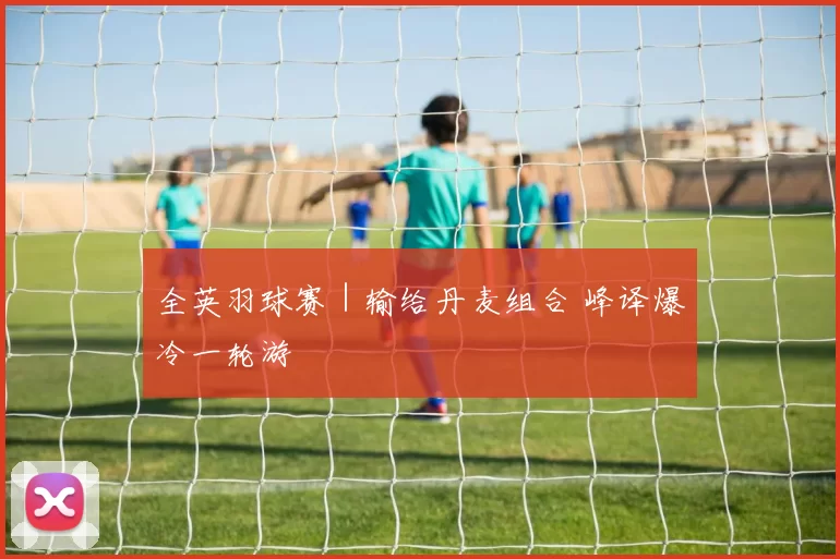 全英羽球赛｜输给丹麦组合 峰译爆冷一轮游