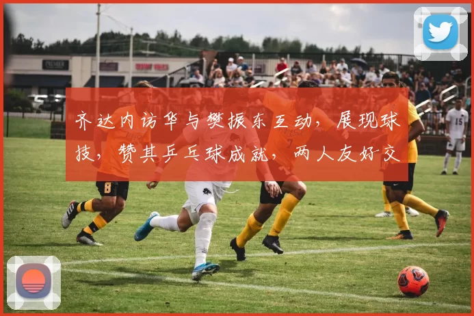 齐达内访华与樊振东互动，展现球技，赞其乒乓球成就，两人友好交流，共话皇马。