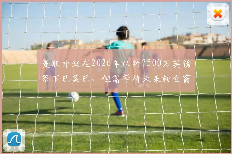 曼联计划在2026年以约7500万英镑签下巴莱巴，但需等待未来转会窗口，且交易需布莱顿同意。