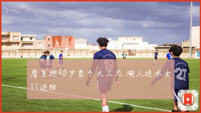 詹皇迎40岁首个大三元 湖人送术士11连败