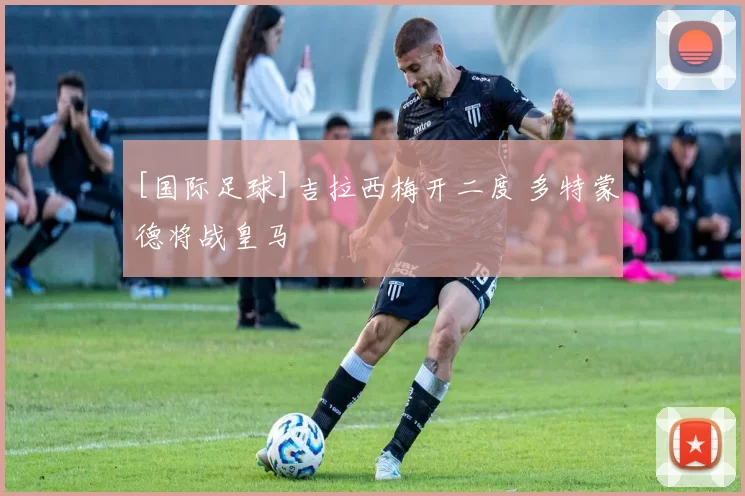 [国际足球]吉拉西梅开二度 多特蒙德将战皇马