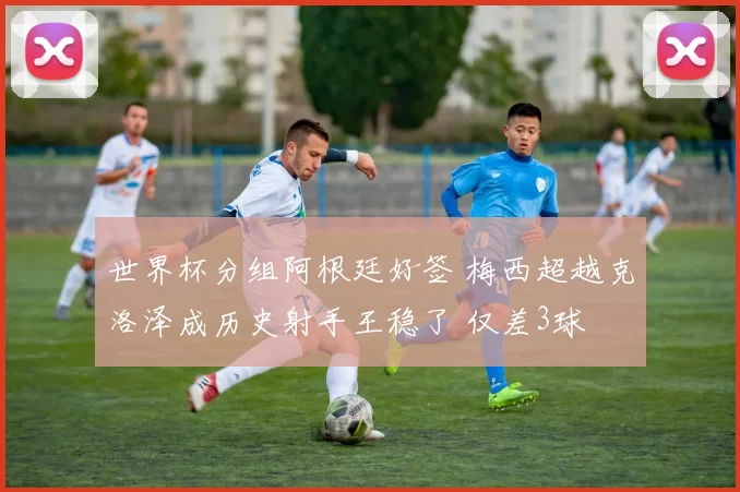 世界杯分组阿根廷好签 梅西超越克洛泽成历史射手王稳了 仅差3球