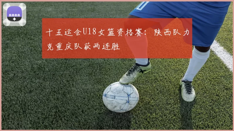 十五运会U18女篮资格赛：陕西队力克重庆队获两连胜