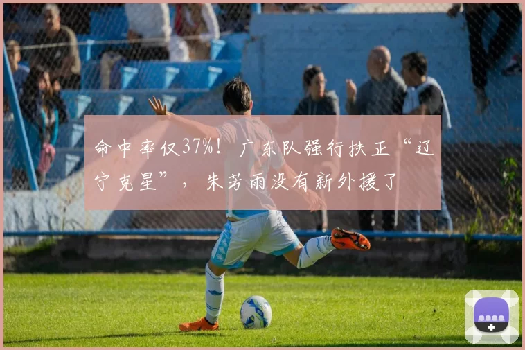 命中率仅37%！广东队强行扶正“辽宁克星”，朱芳雨没有新外援了