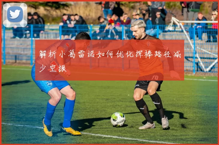 解析小葛雷诺如何优化挥棒路径减少空振