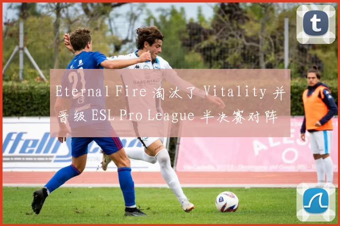 Eternal Fire 淘汰了 Vitality 并晋级 ESL Pro League 半决赛对阵 MIBR