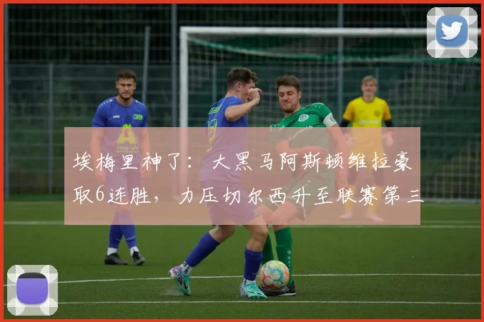 埃梅里神了：大黑马阿斯顿维拉豪取6连胜，力压切尔西升至联赛第三