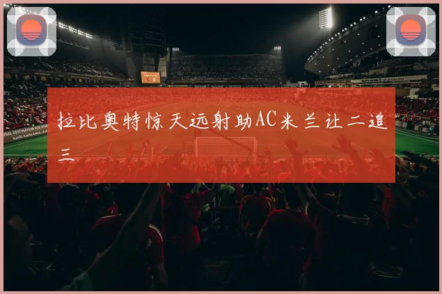 拉比奥特惊天远射助AC米兰让二追三