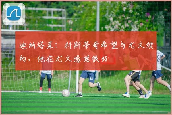 迪纳塔莱：科斯蒂奇希望与尤文续约，他在尤文感觉很好