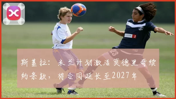 斯基拉：米兰计划激活莫德里奇续约条款，将合同延长至2027年