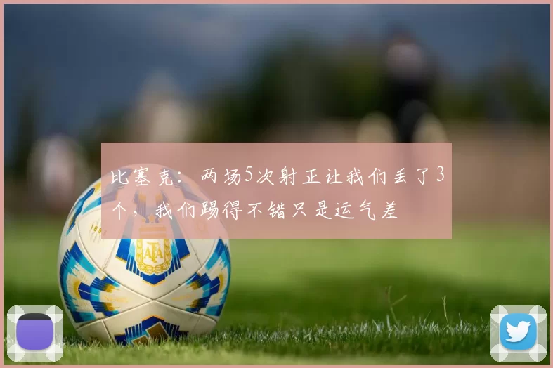 比塞克：两场5次射正让我们丢了3个，我们踢得不错只是运气差