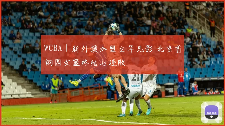 WCBA｜新外援加盟立竿见影 北京首钢园女篮终结七连败