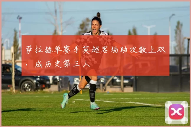 萨拉赫单赛季英超客场助攻数上双，成历史第三人