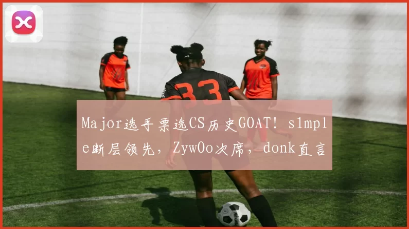 Major选手票选CS历史GOAT！s1mple断层领先，ZywOo次席，donk直言：他是我童年英雄