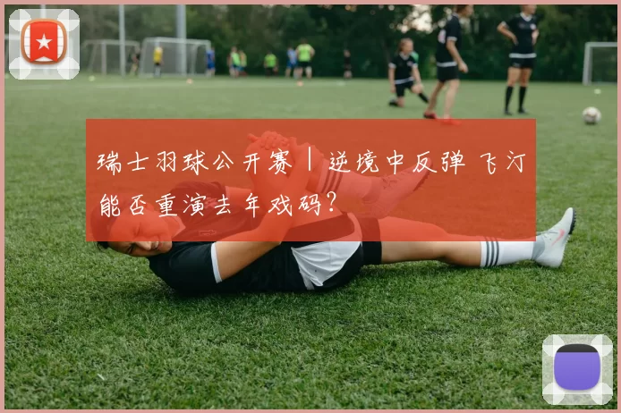 瑞士羽球公开赛｜逆境中反弹 飞汀能否重演去年戏码？