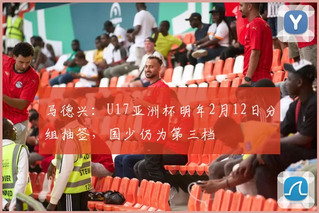 马德兴：U17亚洲杯明年2月12日分组抽签，国少仍为第三档