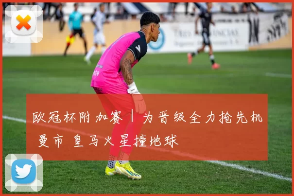 欧冠杯附加赛｜为晋级全力抢先机 曼市 皇马火星撞地球