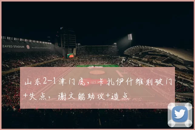 山东2-1津门虎，卡扎伊什维利破门+失点，谢文能助攻+造点