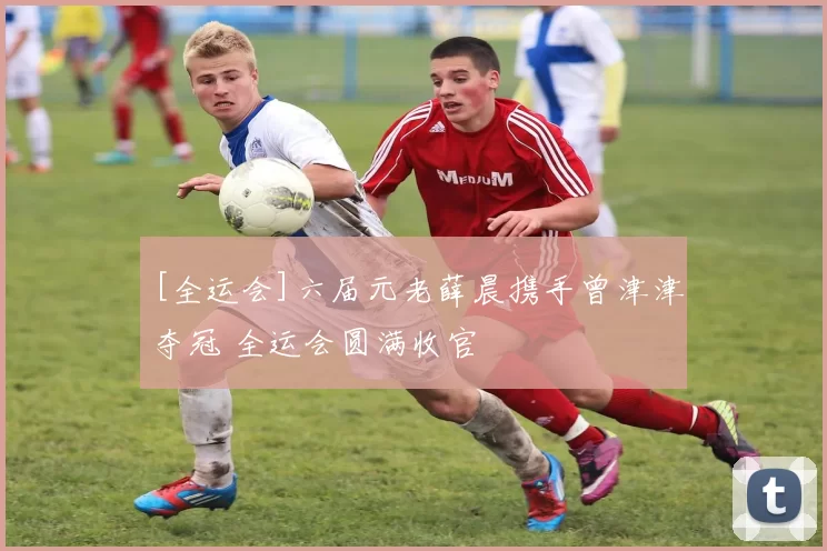 [全运会]六届元老薛晨携手曾津津夺冠 全运会圆满收官