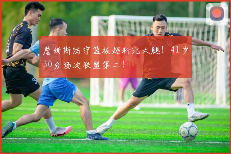 詹姆斯防守篮板超科比大腿！41岁30分场次联盟第二！