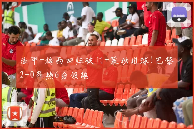 法甲-梅西回归破门+策动进球!巴黎2-0昂热6分领跑