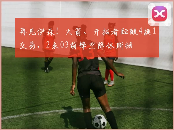 再见伊森！火箭、开拓者酝酿4换1交易，2米03前锋空降休斯顿