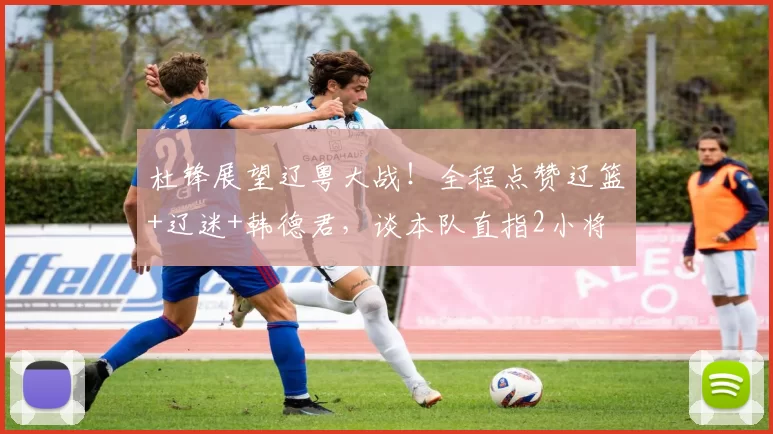 杜锋展望辽粤大战！全程点赞辽篮+辽迷+韩德君，谈本队直指2小将