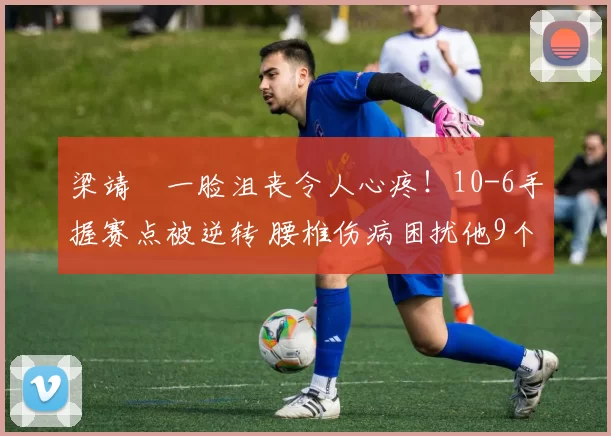 梁靖崑一脸沮丧令人心疼！10-6手握赛点被逆转 腰椎伤病困扰他9个月