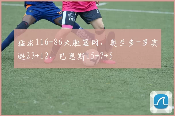 猛龙116-86大胜篮网，奥兰多-罗宾逊23+12，巴恩斯15+7+5
